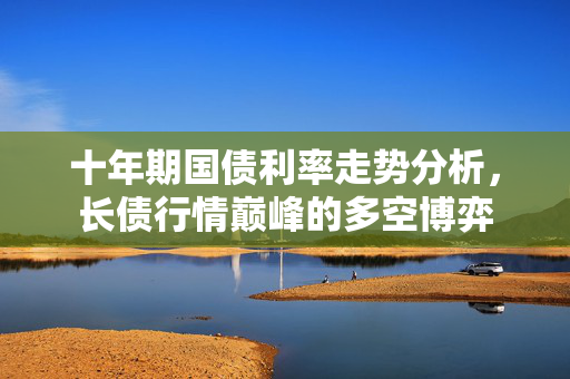 十年期国债利率走势分析，长债行情巅峰的多空博弈