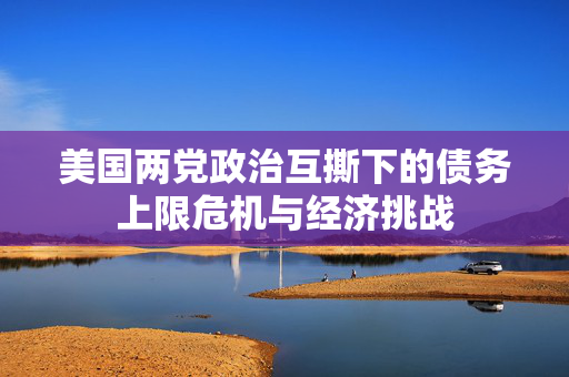 美国两党政治互撕下的债务上限危机与经济挑战