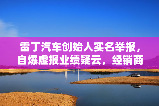 雷丁汽车创始人实名举报，自爆虚报业绩疑云，经销商集体投诉拖欠巨额款项