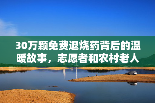 30万颗免费退烧药背后的温暖故事，志愿者和农村老人的连接之旅