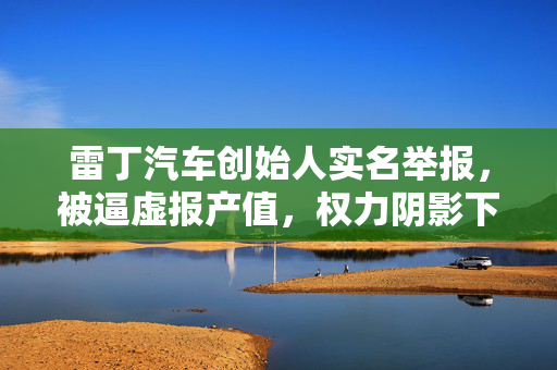 雷丁汽车创始人实名举报，被逼虚报产值，权力阴影下的困境