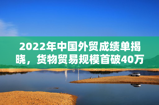 2022年中国外贸成绩单揭晓，货物贸易规模首破40万亿元，连续六年稳居全球第一货物贸易国地位
