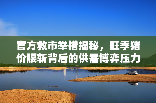 官方救市举措揭秘，旺季猪价腰斩背后的供需博弈压力深度分析