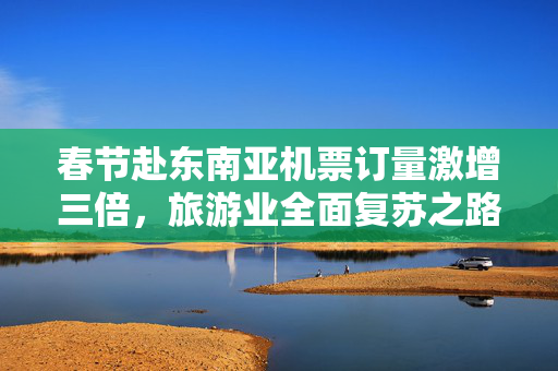 春节赴东南亚机票订量激增三倍，旅游业全面复苏之路的曙光