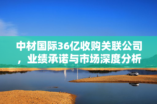 中材国际36亿收购关联公司，业绩承诺与市场深度分析