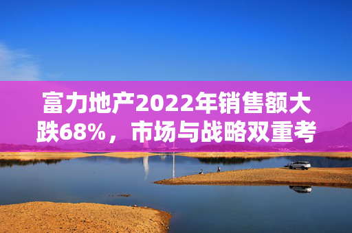富力地产2022年销售额大跌68%，市场与战略双重考验的背后
