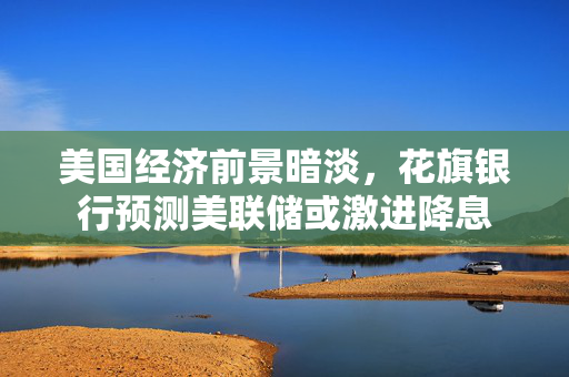 美国经济前景暗淡，花旗银行预测美联储或激进降息