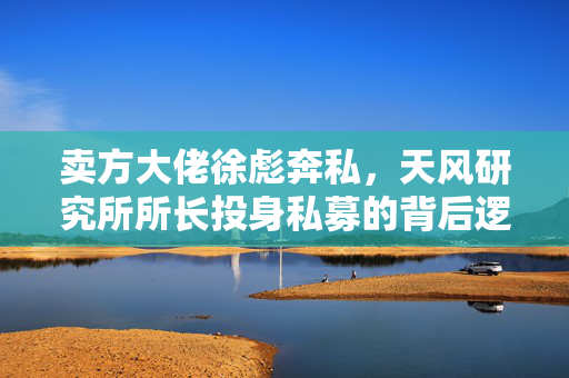 卖方大佬徐彪奔私，天风研究所所长投身私募的背后逻辑