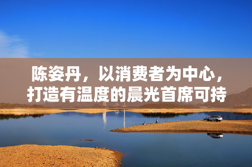 陈姿丹，以消费者为中心，打造有温度的晨光首席可持续官