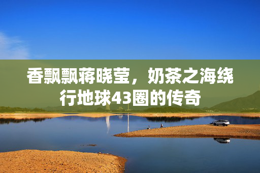 香飘飘蒋晓莹，奶茶之海绕行地球43圈的传奇
