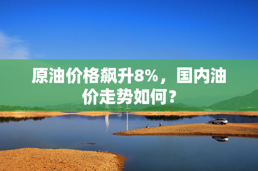 原油价格飙升8%，国内油价走势如何？