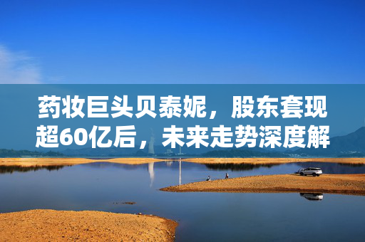 药妆巨头贝泰妮，股东套现超60亿后，未来走势深度解析