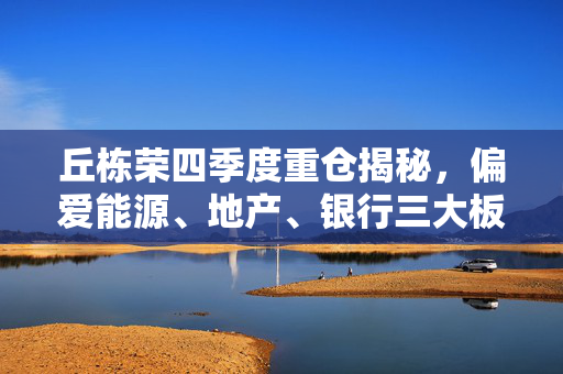丘栋荣四季度重仓揭秘，偏爱能源、地产、银行三大板块