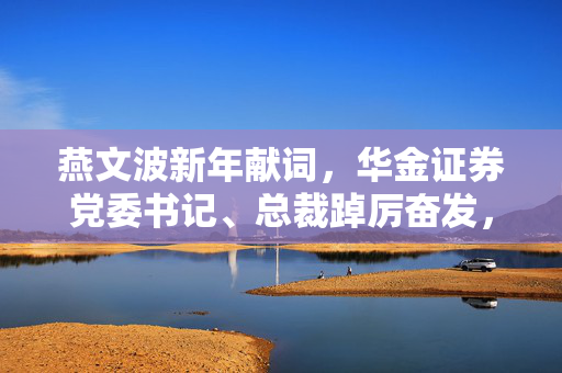 燕文波新年献词，华金证券党委书记、总裁踔厉奋发，笃实前行，以使命为导向的实干精神