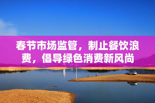 春节市场监管，制止餐饮浪费，倡导绿色消费新风尚