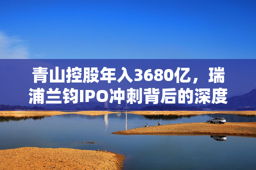 青山控股年入3680亿，瑞浦兰钧IPO冲刺背后的深度解析与亏损原因