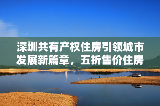 深圳共有产权住房引领城市发展新篇章，五折售价住房新模式探索与实践