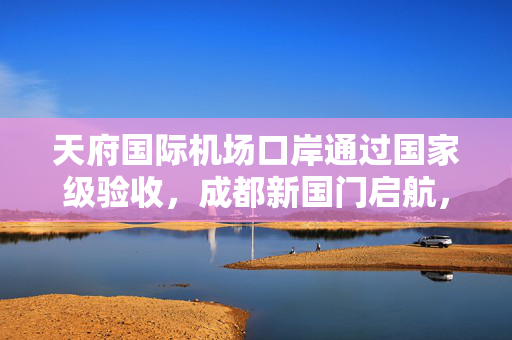 天府国际机场口岸通过国家级验收，成都新国门启航，东部新区开启全球连接新纪元