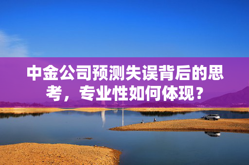 中金公司预测失误背后的思考，专业性如何体现？