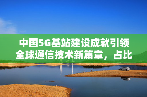 中国5G基站建设成就引领全球通信技术新篇章，占比超60%的辉煌成果