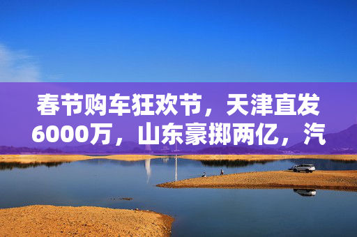 春节购车狂欢节，天津直发6000万，山东豪掷两亿，汽车消费大红包雨来袭！