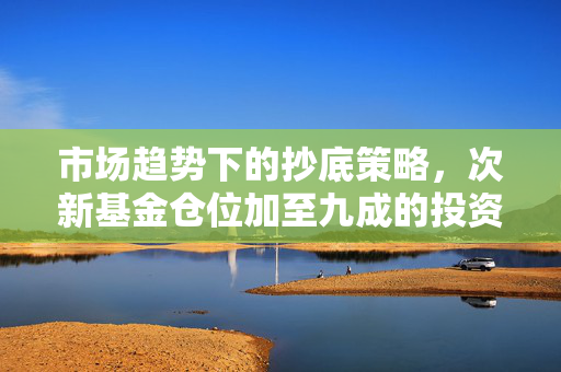 市场趋势下的抄底策略，次新基金仓位加至九成的投资分析