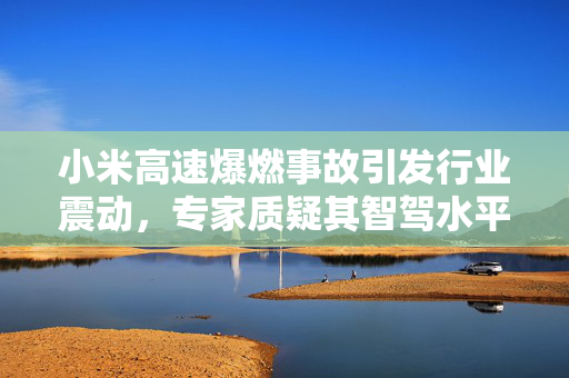 小米高速爆燃事故引发行业震动，专家质疑其智驾水平安全性