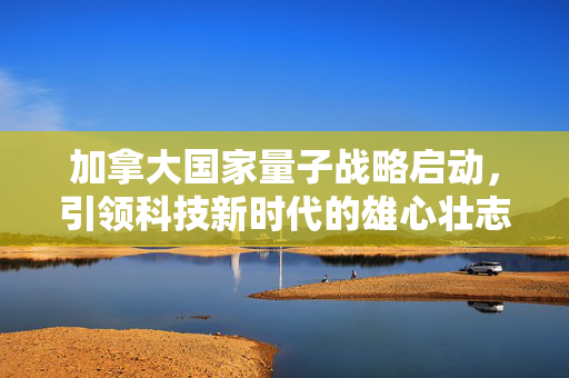 加拿大国家量子战略启动，引领科技新时代的雄心壮志