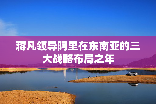 蒋凡领导阿里在东南亚的三大战略布局之年