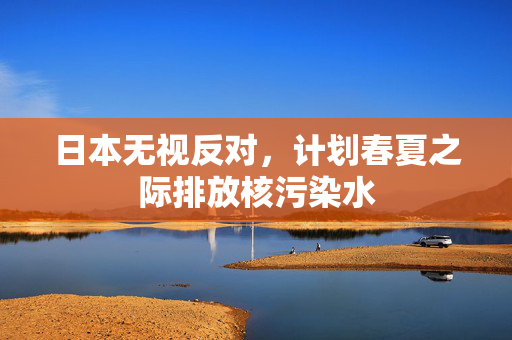 日本无视反对，计划春夏之际排放核污染水