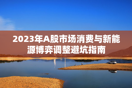 2023年A股市场消费与新能源博弈调整避坑指南