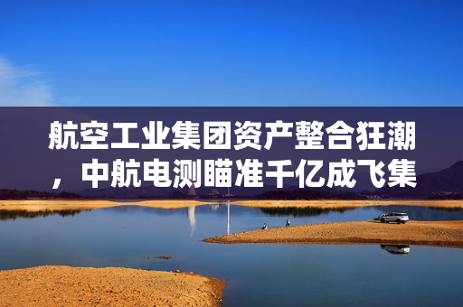 航空工业集团资产整合狂潮，中航电测瞄准千亿成飞集团，开启行业新篇章