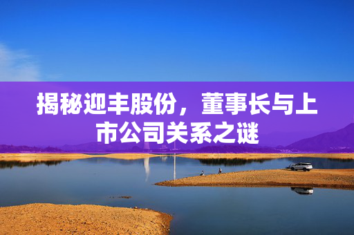 揭秘迎丰股份，董事长与上市公司关系之谜