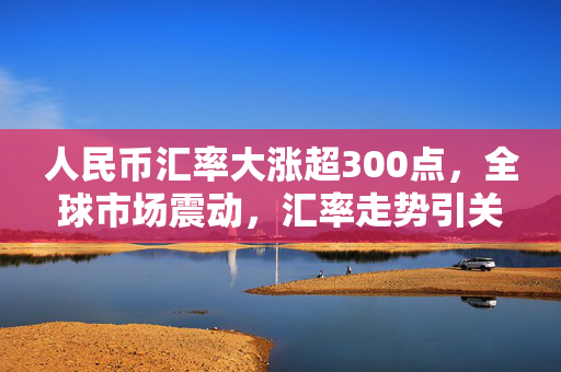 人民币汇率大涨超300点，全球市场震动，汇率走势引关注