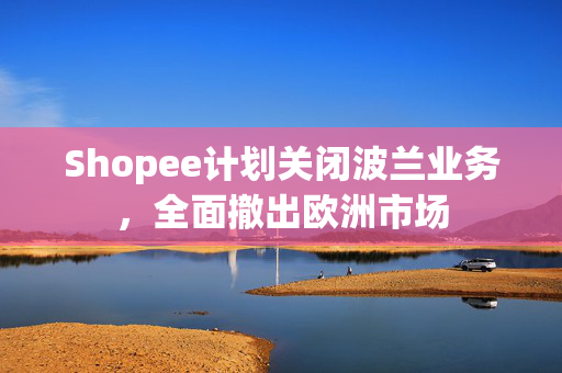 Shopee计划关闭波兰业务，全面撤出欧洲市场