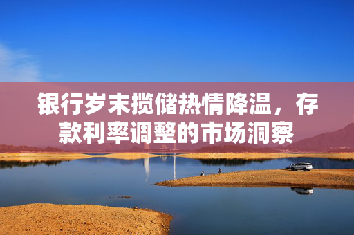 银行岁末揽储热情降温，存款利率调整的市场洞察
