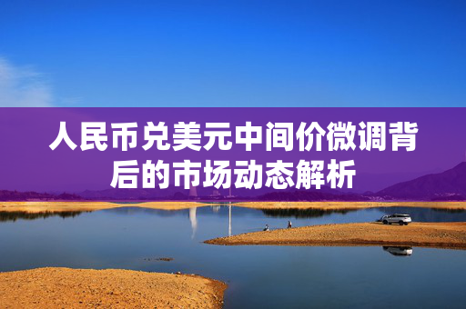 人民币兑美元中间价微调背后的市场动态解析