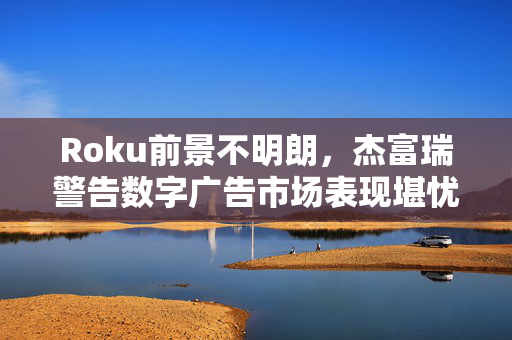 Roku前景不明朗，杰富瑞警告数字广告市场表现堪忧，评级下调至跑输大盘