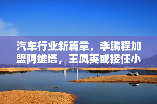 汽车行业新篇章，李鹏程加盟阿维塔，王凤英或接任小鹏CEO