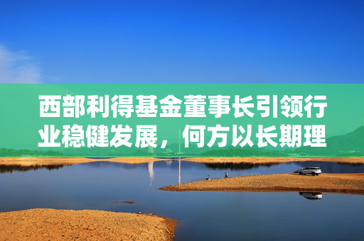 西部利得基金董事长引领行业稳健发展，何方以长期理念推动高质量发展