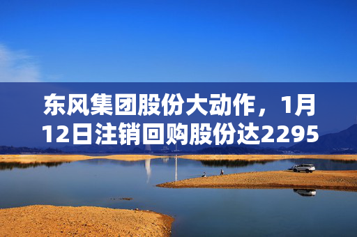 东风集团股份大动作，1月12日注销回购股份达2295万股