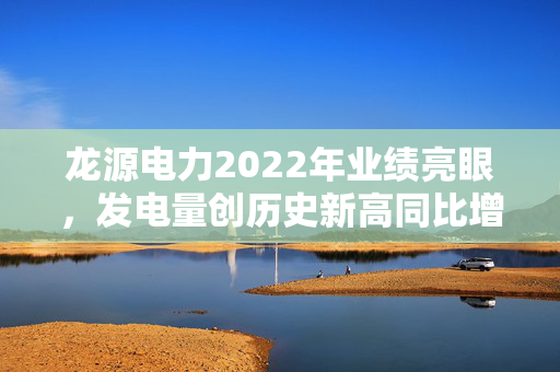 龙源电力2022年业绩亮眼，发电量创历史新高同比增长达11.61%