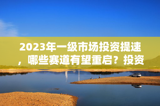 2023年一级市场投资提速，哪些赛道有望重启？投资人的观点与展望