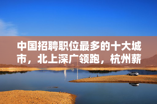 中国招聘职位最多的十大城市，北上深广领跑，杭州薪资实力显著