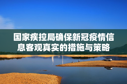 国家疾控局确保新冠疫情信息客观真实的措施与策略