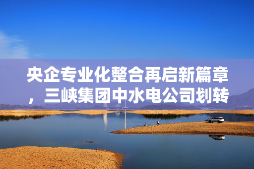 央企专业化整合再启新篇章，三峡集团中水电公司划转至中交集团
