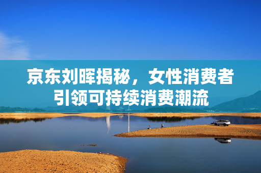 京东刘晖揭秘，女性消费者引领可持续消费潮流