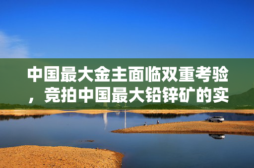 中国最大金主面临双重考验，竞拍中国最大铅锌矿的实力与资金压力