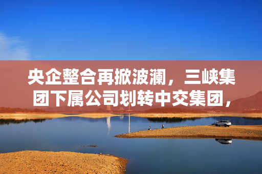 央企整合再掀波澜，三峡集团下属公司划转中交集团，两大集团旗下上市公司名单公布