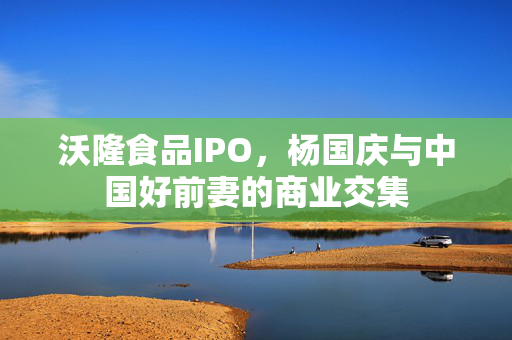 沃隆食品IPO，杨国庆与中国好前妻的商业交集